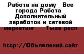 Работа на дому - Все города Работа » Дополнительный заработок и сетевой маркетинг   . Тыва респ.